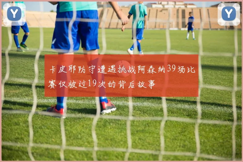 卡皮耶防守遭遇挑战阿森纳39场比赛仅被过19次的背后故事