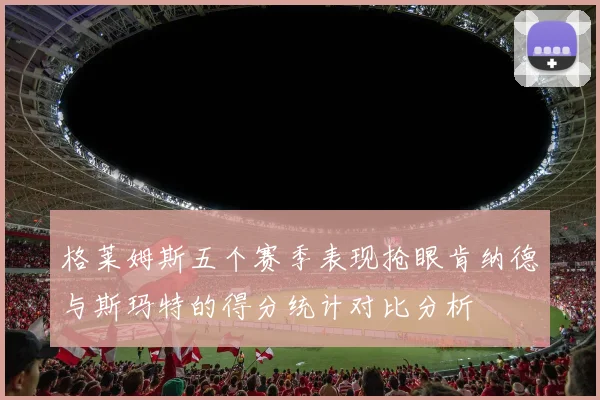 格莱姆斯五个赛季表现抢眼肯纳德与斯玛特的得分统计对比分析