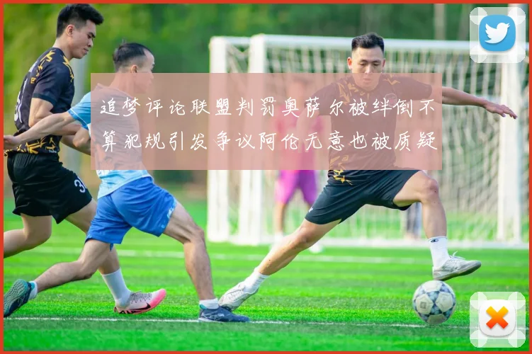 追梦评论联盟判罚奥萨尔被绊倒不算犯规引发争议阿伦无意也被质疑