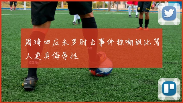 周琦回应米罗肘击事件称嘲讽比骂人更具侮辱性