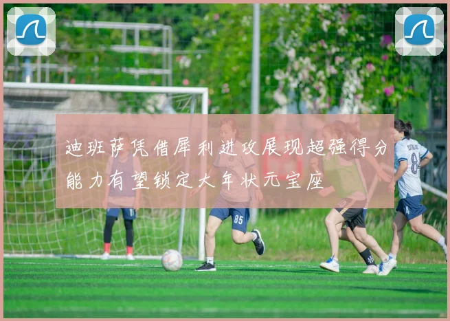迪班萨凭借犀利进攻展现超强得分能力有望锁定大年状元宝座