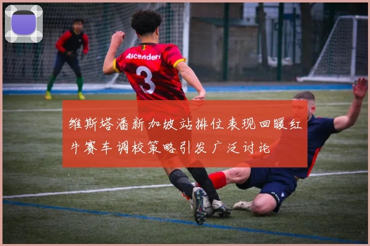 维斯塔潘新加坡站排位表现回暖红牛赛车调校策略引发广泛讨论