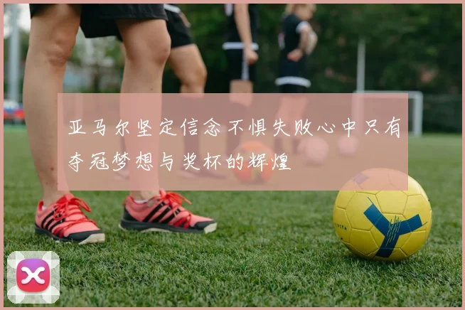 亚马尔坚定信念不惧失败心中只有夺冠梦想与奖杯的辉煌