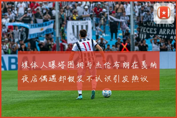 媒体人曝塔图姆与杰伦布朗在戛纳夜店偶遇却假装不认识引发热议