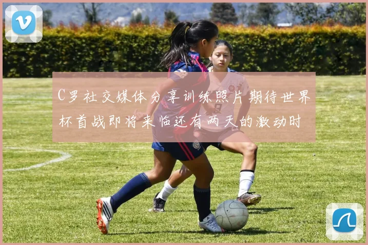 C罗社交媒体分享训练照片期待世界杯首战即将来临还有两天的激动时刻