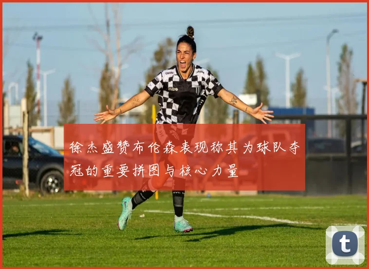 徐杰盛赞布伦森表现称其为球队夺冠的重要拼图与核心力量