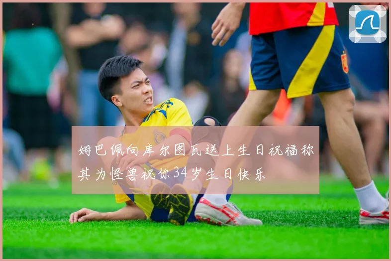 姆巴佩向库尔图瓦送上生日祝福称其为怪兽祝你34岁生日快乐