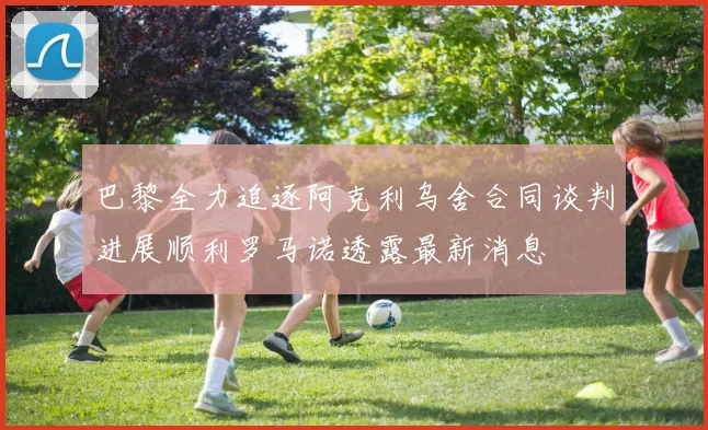 巴黎全力追逐阿克利乌舍合同谈判进展顺利罗马诺透露最新消息
