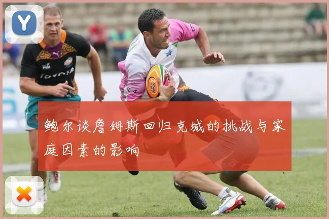鲍尔谈詹姆斯回归克城的挑战与家庭因素的影响