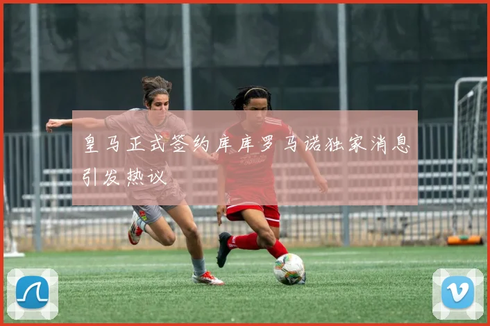 皇马正式签约库库罗马诺独家消息引发热议