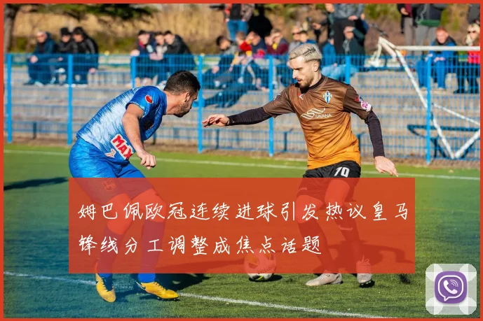 姆巴佩欧冠连续进球引发热议皇马锋线分工调整成焦点话题