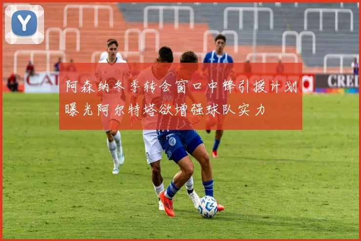 阿森纳冬季转会窗口中锋引援计划曝光阿尔特塔欲增强球队实力