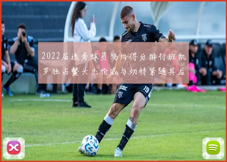 2022届选秀球员场均得分排行班凯罗独占鳌头杰伦威与切特紧随其后