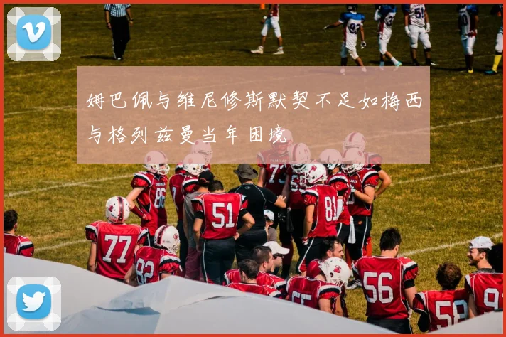 姆巴佩与维尼修斯默契不足如梅西与格列兹曼当年困境